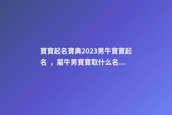 寶寶起名寶典2023男牛寶寶起名，屬牛男寶寶取什么名字好（2023牛年生的男寶寶取什么名字好）